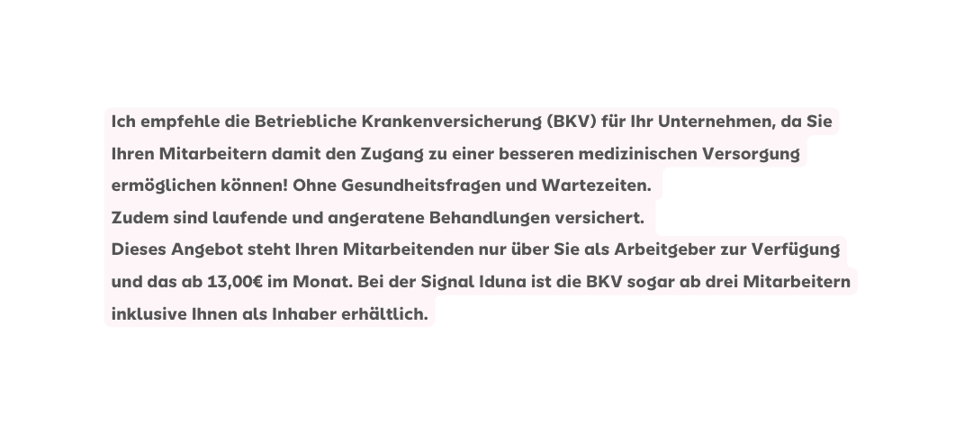 Ich empfehle die Betriebliche Krankenversicherung BKV für Ihr Unternehmen da Sie Ihren Mitarbeitern damit den Zugang zu einer besseren medizinischen Versorgung ermöglichen können Ohne Gesundheitsfragen und Wartezeiten Zudem sind laufende und angeratene Behandlungen versichert Dieses Angebot steht Ihren Mitarbeitenden nur über Sie als Arbeitgeber zur Verfügung und das ab 13 00 im Monat Bei der Signal Iduna ist die BKV sogar ab drei Mitarbeitern inklusive Ihnen als Inhaber erhältlich